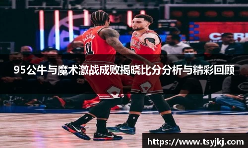 95公牛与魔术激战成败揭晓比分分析与精彩回顾